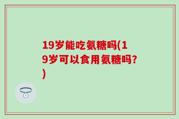 19岁能吃氨糖吗(19岁可以食用氨糖吗？)