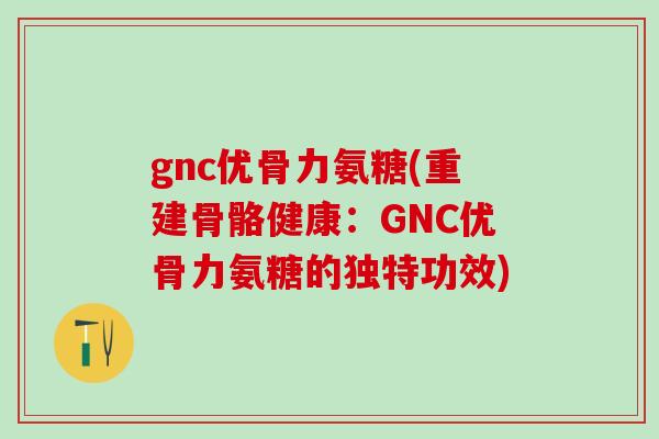 gnc优骨力氨糖(重建骨骼健康：GNC优骨力氨糖的独特功效)