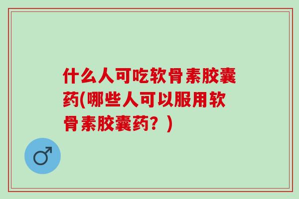 什么人可吃软骨素胶囊药(哪些人可以服用软骨素胶囊药？)