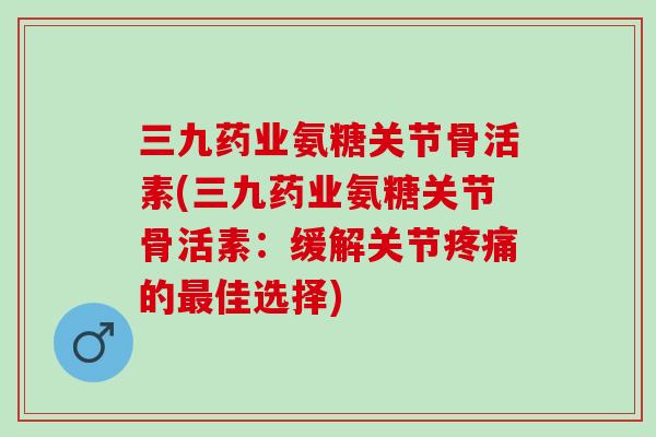 三九药业氨糖关节骨活素(三九药业氨糖关节骨活素：缓解关节的佳选择)