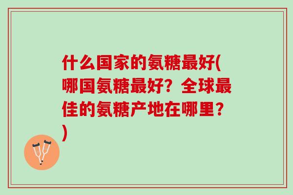 什么国家的氨糖好(哪国氨糖好？全球佳的氨糖产地在哪里？)