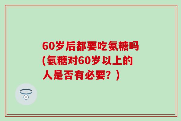 60岁后都要吃氨糖吗(氨糖对60岁以上的人是否有必要？)
