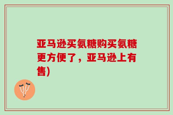 亚马逊买氨糖购买氨糖更方便了，亚马逊上有售)
