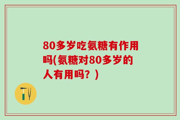 80多岁吃氨糖有作用吗(氨糖对80多岁的人有用吗？)