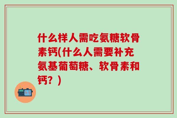 什么样人需吃氨糖软骨素钙(什么人需要补充氨基葡萄糖、软骨素和钙？)