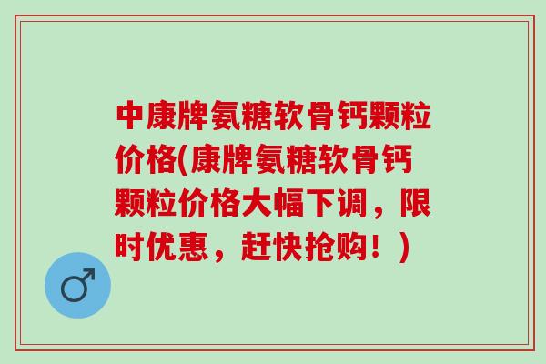 中康牌氨糖软骨钙颗粒价格(康牌氨糖软骨钙颗粒价格大幅下调，限时优惠，赶快抢购！)