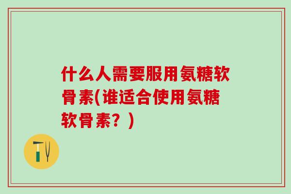 什么人需要服用氨糖软骨素(谁适合使用氨糖软骨素？)