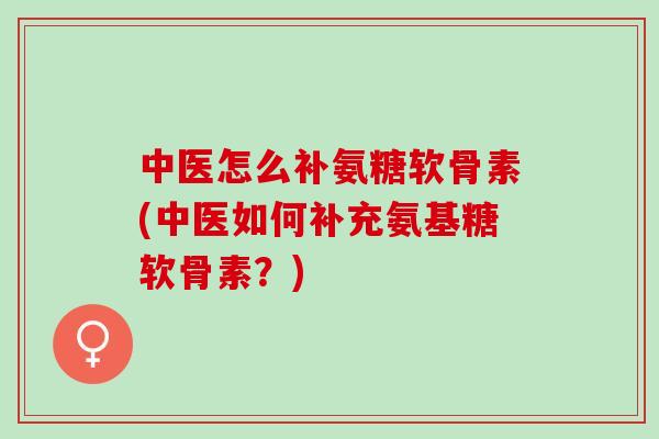中医怎么补氨糖软骨素(中医如何补充氨基糖软骨素？)