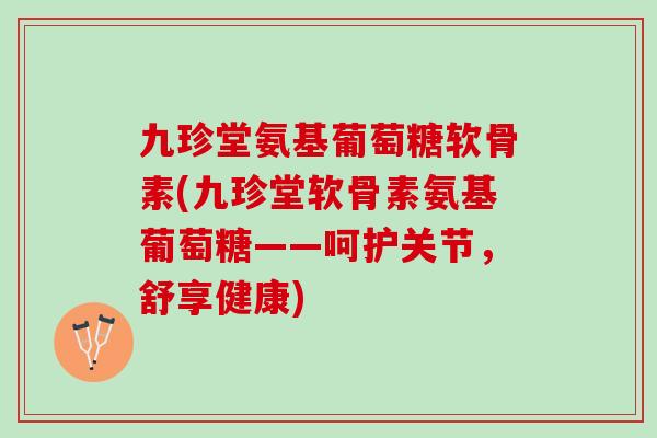九珍堂氨基葡萄糖软骨素(九珍堂软骨素氨基葡萄糖——呵护关节，舒享健康)