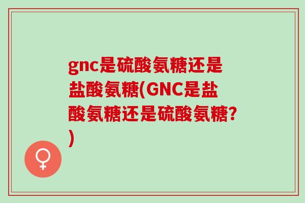 gnc是硫酸氨糖还是盐酸氨糖(GNC是盐酸氨糖还是硫酸氨糖？)