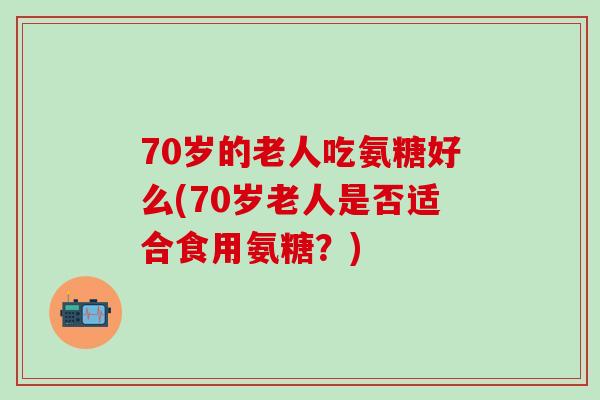 70岁的老人吃氨糖好么(70岁老人是否适合食用氨糖？)