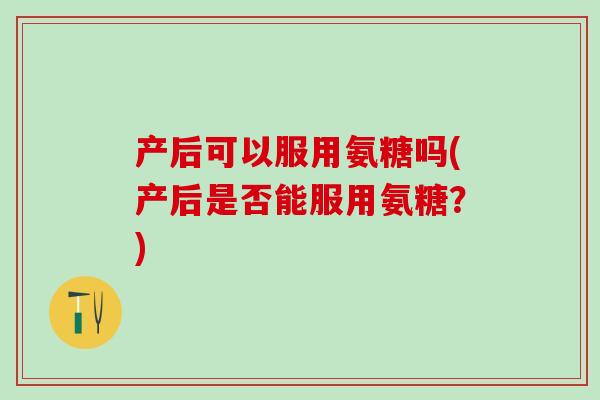 产后可以服用氨糖吗(产后是否能服用氨糖？)