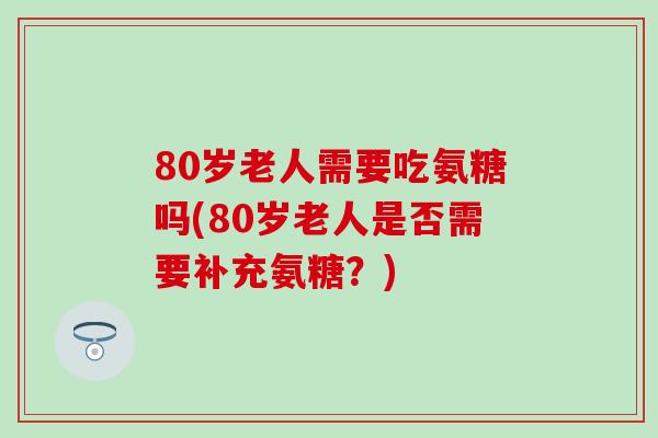80岁老人需要吃氨糖吗(80岁老人是否需要补充氨糖？)