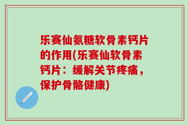 乐赛仙氨糖软骨素钙片的作用(乐赛仙软骨素钙片：缓解关节疼痛，保护骨骼健康)
