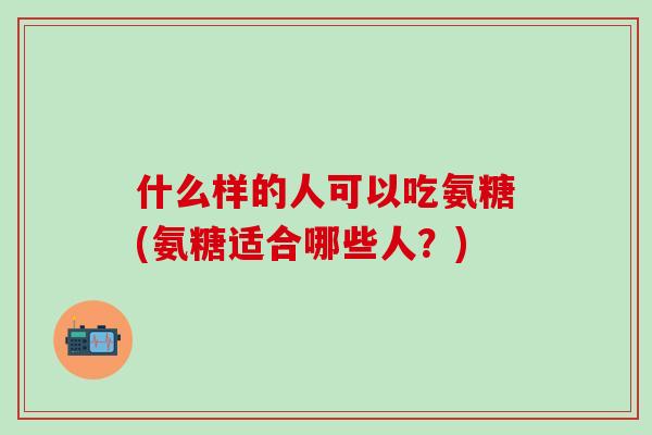 什么样的人可以吃氨糖(氨糖适合哪些人？)