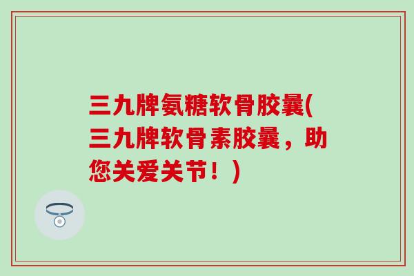 三九牌氨糖软骨胶曩(三九牌软骨素胶曩,助您关爱关节!) 三九牌氨糖软骨胶曩(三九牌软骨素胶曩,助您关爱关节!)