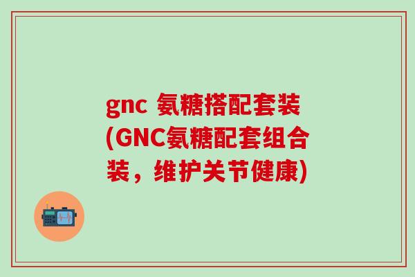 gnc 氨糖搭配套装(GNC氨糖配套组合装，维护关节健康)
