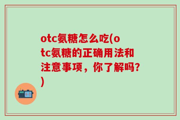 otc氨糖怎么吃(otc氨糖的正确用法和注意事项，你了解吗？)