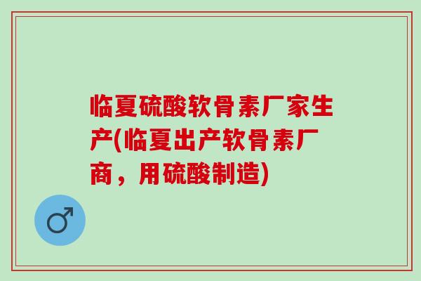 临夏硫酸软骨素厂家生产(临夏出产软骨素厂商，用硫酸制造)