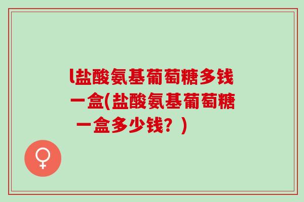 l盐酸氨基葡萄糖多钱一盒(盐酸氨基葡萄糖 一盒多少钱？)