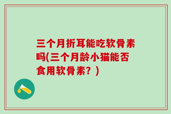 三个月折耳能吃软骨素吗(三个月龄小猫能否食用软骨素？)