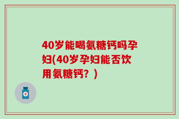 40岁能喝氨糖钙吗孕妇(40岁孕妇能否饮用氨糖钙？)