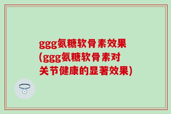 ggg氨糖软骨素效果(ggg氨糖软骨素对关节健康的显著效果)