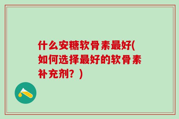 什么安糖软骨素最好(如何选择最好的软骨素补充剂？)