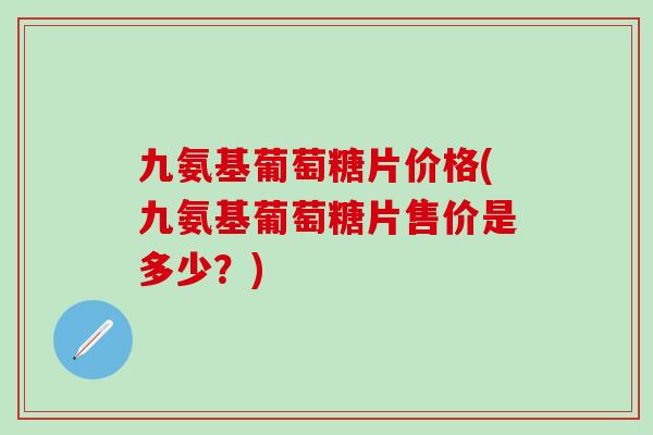 九氨基葡萄糖片价格(九氨基葡萄糖片售价是多少？)