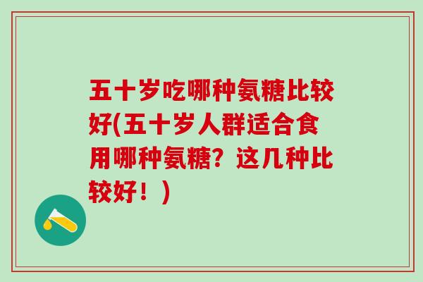 五十岁吃哪种氨糖比较好(五十岁人群适合食用哪种氨糖？这几种比较好！)