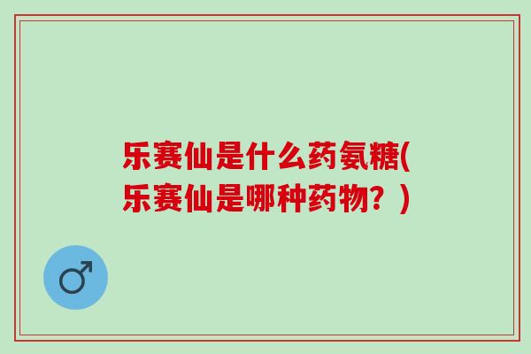 乐赛仙是什么药氨糖(乐赛仙是哪种?) 乐赛仙是什么药氨糖(乐赛仙是哪种?)