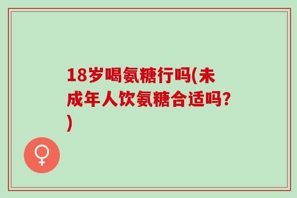 18岁喝氨糖行吗(未成年人饮氨糖合适吗？)