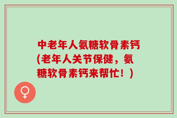 中老年人氨糖软骨素钙(老年人关节保健，氨糖软骨素钙来帮忙！)