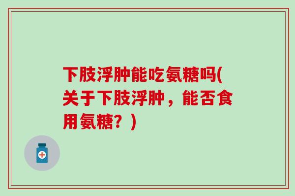 下肢浮肿能吃氨糖吗(关于下肢浮肿，能否食用氨糖？)