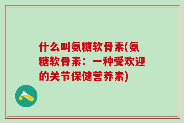 什么叫氨糖软骨素(氨糖软骨素：一种受欢迎的关节保健营养素)