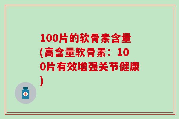 100片的软骨素含量(高含量软骨素：100片有效增强关节健康)