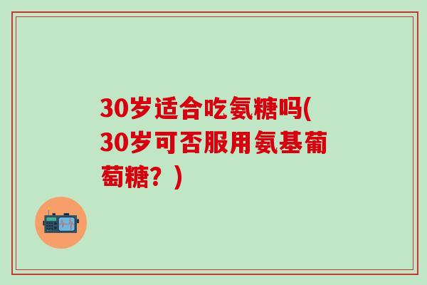 30岁适合吃氨糖吗(30岁可否服用氨基葡萄糖？)