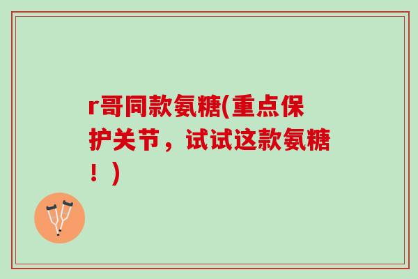r哥同款氨糖(重点保护关节，试试这款氨糖！)