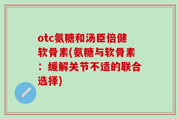 otc氨糖和汤臣倍健软骨素(氨糖与软骨素：缓解关节不适的联合选择)