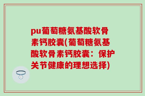 pu葡萄糖氨基酸软骨素钙胶囊(葡萄糖氨基酸软骨素钙胶囊:保护关节健康的理想选择) pu葡萄糖氨基酸软骨素钙胶囊(葡萄糖氨基酸软骨素钙胶囊:保护关节健康的理想选择)