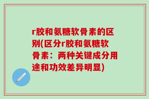 r胶和氨糖软骨素的区别(区分r胶和氨糖软骨素：两种关键成分用途和功效差异明显)
