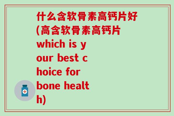 什么含软骨素高钙片好(高含软骨素高钙片 which is your best choice for bone health)