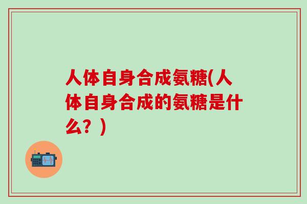 人体自身合成氨糖(人体自身合成的氨糖是什么?) 人体自身合成氨糖(人体自身合成的氨糖是什么?)