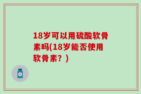 18岁可以用硫酸软骨素吗(18岁能否使用软骨素?) 18岁可以用硫酸软骨素吗(18岁能否使用软骨素?)