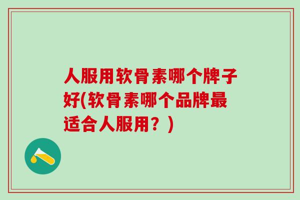 人服用软骨素哪个牌子好(软骨素哪个品牌最适合人服用？)