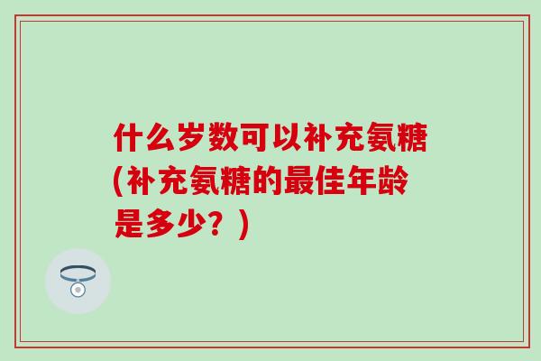 什么岁数可以补充氨糖(补充氨糖的最佳年龄是多少？)