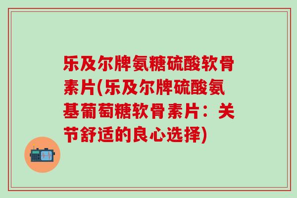 乐及尔牌氨糖硫酸软骨素片(乐及尔牌硫酸氨基葡萄糖软骨素片：关节舒适的良心选择)