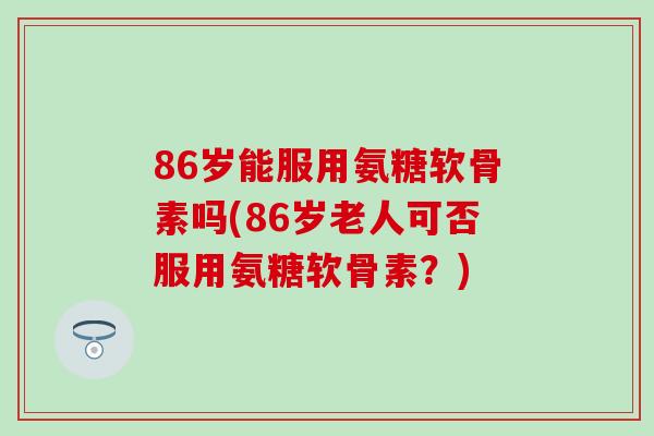 86岁能服用氨糖软骨素吗(86岁老人可否服用氨糖软骨素?) 86岁能服用氨糖软骨素吗(86岁老人可否服用氨糖软骨素?)