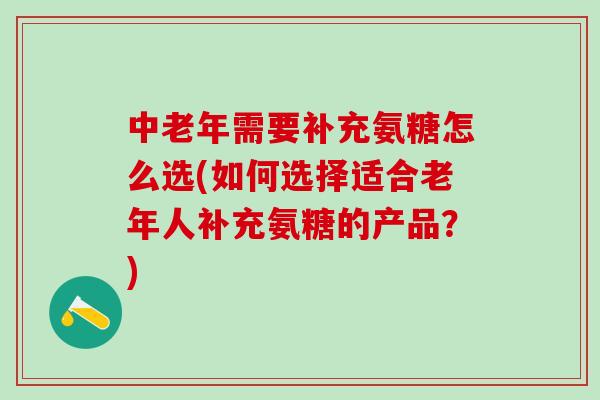 中老年需要补充氨糖怎么选(如何选择适合老年人补充氨糖的产品？)