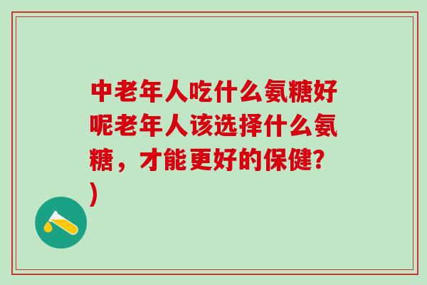 中老年人吃什么氨糖好呢老年人该选择什么氨糖，才能更好的保健？)